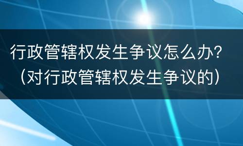行政管辖权发生争议怎么办？（对行政管辖权发生争议的）
