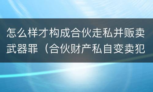 怎么样才构成合伙走私并贩卖武器罪（合伙财产私自变卖犯什么法）
