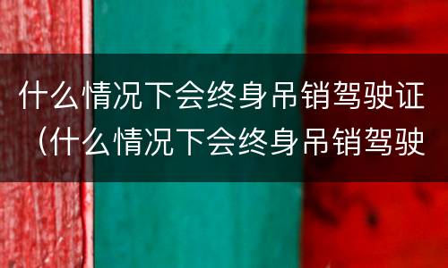 什么情况下会终身吊销驾驶证（什么情况下会终身吊销驾驶证呢）