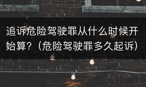 追诉危险驾驶罪从什么时候开始算?（危险驾驶罪多久起诉）