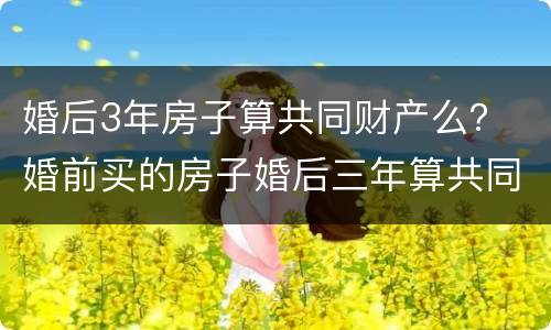 婚后3年房子算共同财产么？ 婚前买的房子婚后三年算共同财产吗