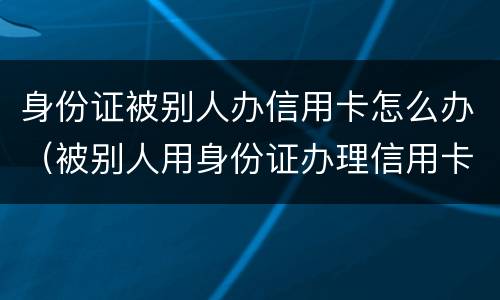 身份证被别人办信用卡怎么办（被别人用身份证办理信用卡怎么办）
