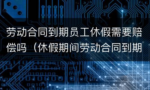劳动合同到期员工休假需要赔偿吗（休假期间劳动合同到期）