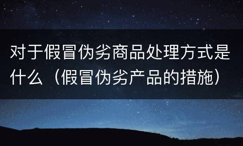 对于假冒伪劣商品处理方式是什么（假冒伪劣产品的措施）