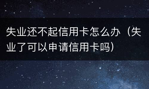 失业还不起信用卡怎么办（失业了可以申请信用卡吗）