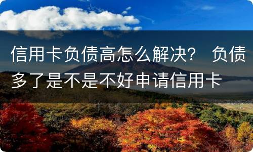 信用卡负债高怎么解决？ 负债多了是不是不好申请信用卡