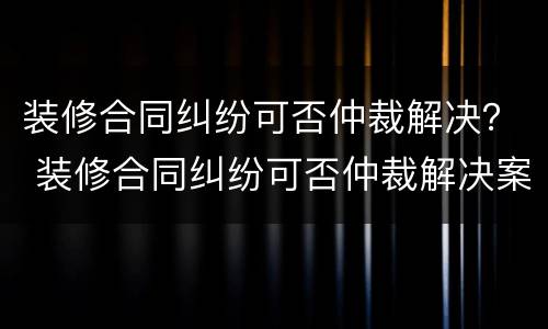 装修合同纠纷可否仲裁解决？ 装修合同纠纷可否仲裁解决案件
