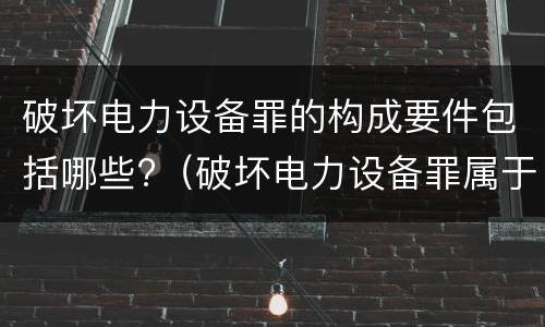 破坏电力设备罪的构成要件包括哪些?（破坏电力设备罪属于哪类案件）