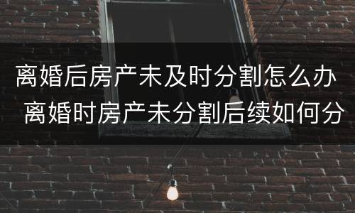 离婚后房产未及时分割怎么办 离婚时房产未分割后续如何分割