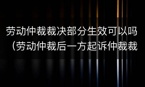劳动仲裁裁决部分生效可以吗（劳动仲裁后一方起诉仲裁裁决效力）