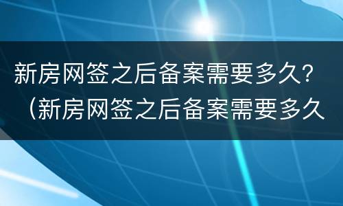新房网签之后备案需要多久？（新房网签之后备案需要多久下来）