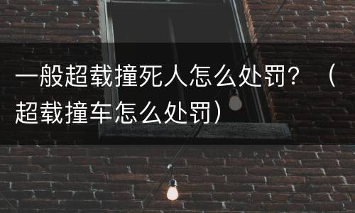 一般超载撞死人怎么处罚？（超载撞车怎么处罚）
