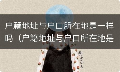 户籍地址与户口所在地是一样吗（户籍地址与户口所在地是一样吗怎么写）