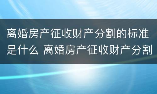 离婚房产征收财产分割的标准是什么 离婚房产征收财产分割的标准是什么呢