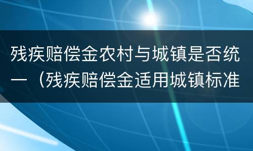 残疾赔偿金农村与城镇是否统一（残疾赔偿金适用城镇标准还是农村标准）