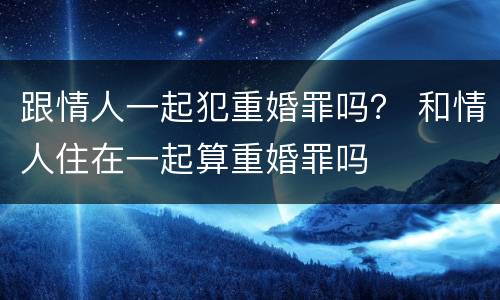 跟情人一起犯重婚罪吗？ 和情人住在一起算重婚罪吗
