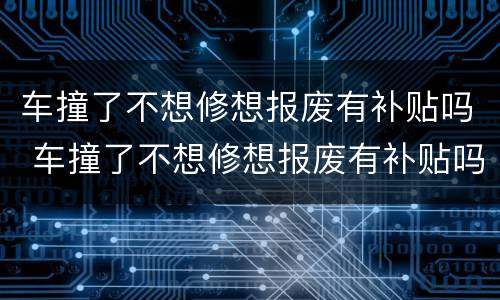 车撞了不想修想报废有补贴吗 车撞了不想修想报废有补贴吗