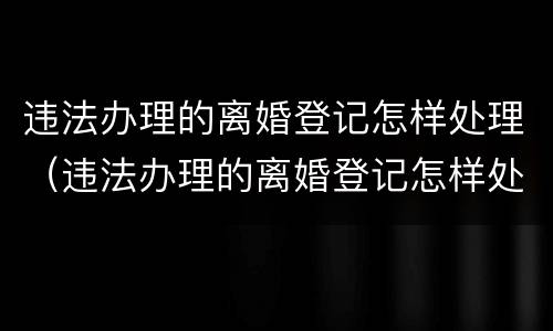 违法办理的离婚登记怎样处理（违法办理的离婚登记怎样处理呢）