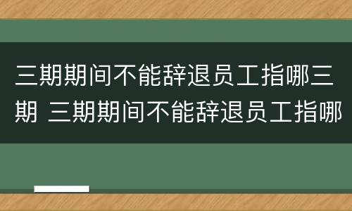 三期期间不能辞退员工指哪三期 三期期间不能辞退员工指哪三期呢