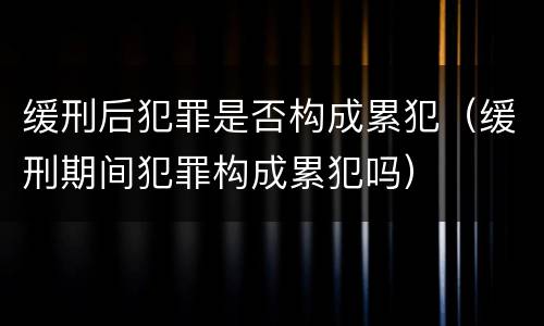 缓刑后犯罪是否构成累犯（缓刑期间犯罪构成累犯吗）