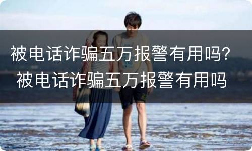 被电话诈骗五万报警有用吗？ 被电话诈骗五万报警有用吗