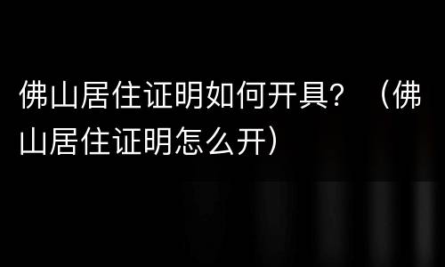 佛山居住证明如何开具？（佛山居住证明怎么开）