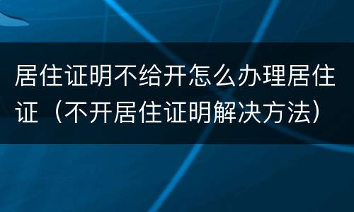 居住证明不给开怎么办理居住证（不开居住证明解决方法）