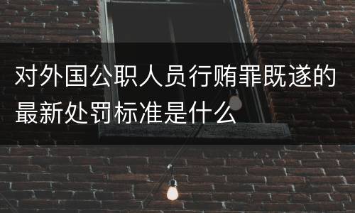 对外国公职人员行贿罪既遂的最新处罚标准是什么