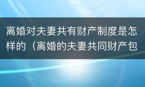 离婚对夫妻共有财产制度是怎样的（离婚的夫妻共同财产包括哪些）