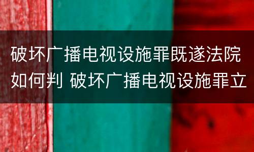 破坏广播电视设施罪既遂法院如何判 破坏广播电视设施罪立案标准
