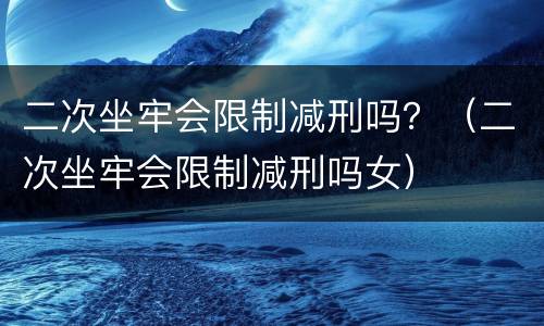 二次坐牢会限制减刑吗？（二次坐牢会限制减刑吗女）