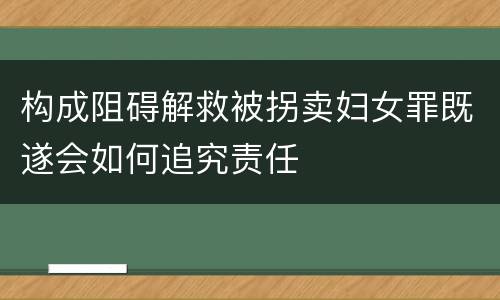 构成阻碍解救被拐卖妇女罪既遂会如何追究责任