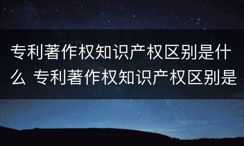 专利著作权知识产权区别是什么 专利著作权知识产权区别是什么意思