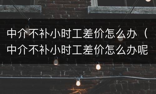 中介不补小时工差价怎么办（中介不补小时工差价怎么办呢）