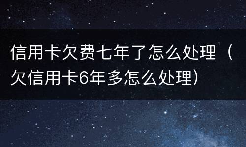 信用卡欠费七年了怎么处理（欠信用卡6年多怎么处理）