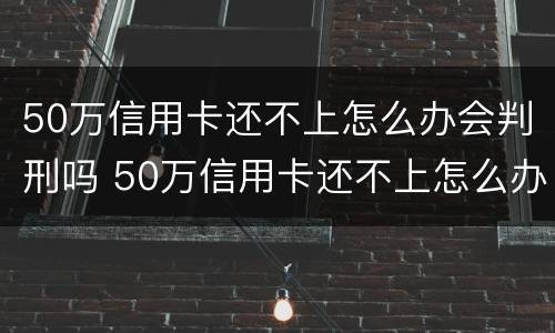 50万信用卡还不上怎么办会判刑吗 50万信用卡还不上怎么办会判刑吗视频