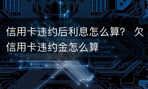 信用卡违约后利息怎么算？ 欠信用卡违约金怎么算
