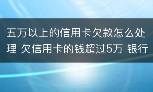 五万以上的信用卡欠款怎么处理 欠信用卡的钱超过5万 银行报案了怎么办