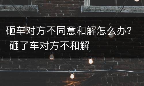 砸车对方不同意和解怎么办？ 砸了车对方不和解