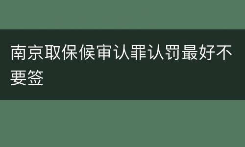 南京取保候审认罪认罚最好不要签