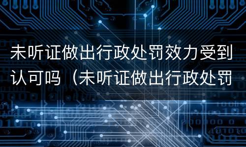 未听证做出行政处罚效力受到认可吗（未听证做出行政处罚效力受到认可吗怎么处理）