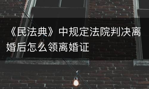 《民法典》中规定法院判决离婚后怎么领离婚证