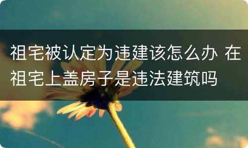 祖宅被认定为违建该怎么办 在祖宅上盖房子是违法建筑吗