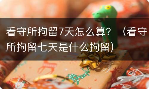 看守所拘留7天怎么算？（看守所拘留七天是什么拘留）