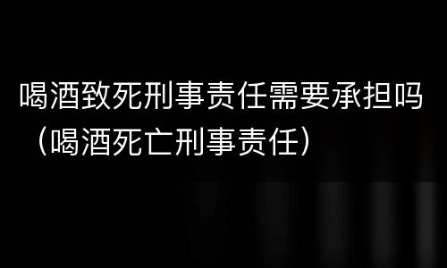 喝酒致死刑事责任需要承担吗（喝酒死亡刑事责任）
