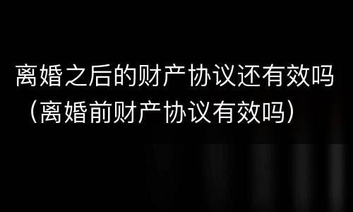离婚之后的财产协议还有效吗（离婚前财产协议有效吗）