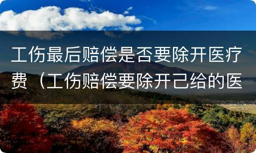 工伤最后赔偿是否要除开医疗费（工伤赔偿要除开己给的医疗费用?吗）