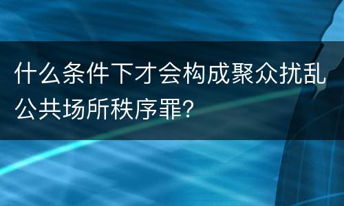 什么条件下才会构成聚众扰乱公共场所秩序罪？