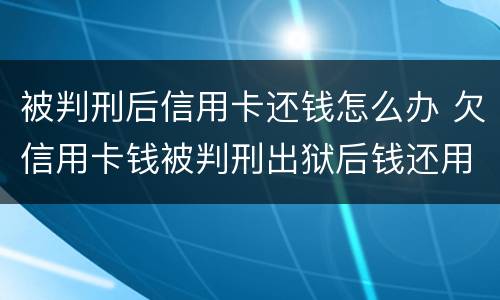 被判刑后信用卡还钱怎么办 欠信用卡钱被判刑出狱后钱还用还吗