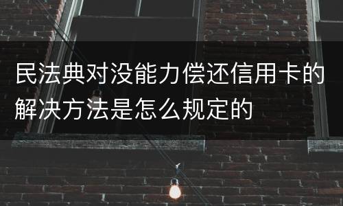 民法典对没能力偿还信用卡的解决方法是怎么规定的